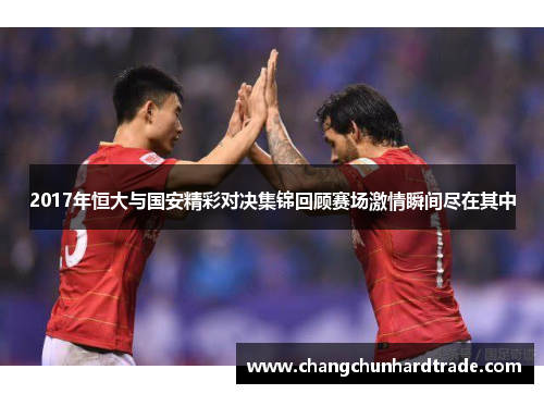2017年恒大与国安精彩对决集锦回顾赛场激情瞬间尽在其中